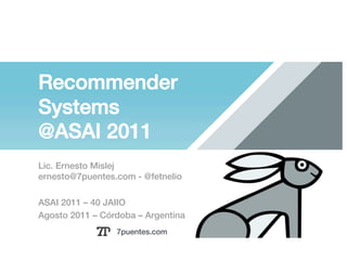 Recommender
Systems!
@ASAI 2011!
Lic. Ernesto Mislej!
ernesto@7puentes.com - @fetnelio !

ASAI 2011 – 40 JAIIO !
Agosto 2011 – Córdoba – Argentina !
                  7puentes.com!
 