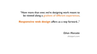 “Now more than ever, we’re designing work meant to
   be viewed along a gradient of different experiences.

Responsive web design offers us a way forward...”



                                        Ethan Marcotte
                                           alistapart.com
 
