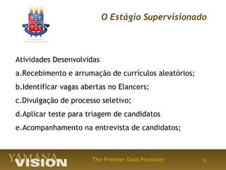 O Estágio Supervisionado



Atividades Desenvolvidas
a.Recebimento e arrumação de currículos aleatórios;
b.Identificar vagas abertas no Elancers;
c.Divulgação de processo seletivo;
d.Aplicar teste para triagem de candidatos
e.Acompanhamento na entrevista de candidatos;



                      The Premier Gold Producer       10
 