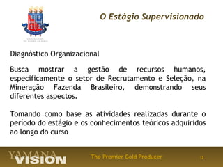 O Estágio Supervisionado



Diagnóstico Organizacional

Busca mostrar a gestão de recursos humanos,
especificamente o setor de Recrutamento e Seleção, na
Mineração Fazenda Brasileiro, demonstrando seus
diferentes aspectos.

Tomando como base as atividades realizadas durante o
período do estágio e os conhecimentos teóricos adquiridos
ao longo do curso


                       The Premier Gold Producer       12
 