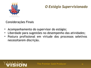 O Estágio Supervisionado



Considerações Finais

• Acompanhamento do supervisor do estágio;
• Liberdade para sugestões no desempenho das atividades;
• Postura profissional em virtude dos processos seletivos
  necessitarem discrição.




                       The Premier Gold Producer     18
 