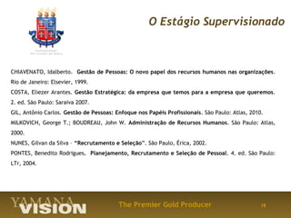 O Estágio Supervisionado



CHIAVENATO, Idalberto. Gestão de Pessoas: O novo papel dos recursos humanos nas organizações.
Rio de Janeiro: Elsevier, 1999.
COSTA, Eliezer Arantes. Gestão Estratégica: da empresa que temos para a empresa que queremos.
2. ed. São Paulo: Saraiva 2007.
GIL, Antônio Carlos. Gestão de Pessoas: Enfoque nos Papéis Profissionais. São Paulo: Atlas, 2010.
MILKOVICH, George T.; BOUDREAU, John W. Administração de Recursos Humanos. São Paulo: Atlas,
2000.
NUNES, Gilvan da Silva – “Recrutamento e Seleção”. São Paulo, Érica, 2002.
PONTES, Benedito Rodrigues. Planejamento, Recrutamento e Seleção de Pessoal. 4. ed. São Paulo:
LTr, 2004.




                                         The Premier Gold Producer                              19
 