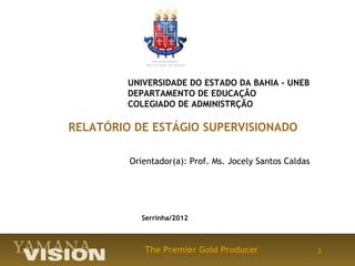 UNIVERSIDADE DO ESTADO DA BAHIA – UNEB
         DEPARTAMENTO DE EDUCAÇÃO
         COLEGIADO DE ADMINISTRÇÃO

RELATÓRIO DE ESTÁGIO SUPERVISIONADO
          
         Orientador(a): Prof. Ms. Jocely Santos Caldas




            Serrinha/2012



            The Premier Gold Producer                    2
 