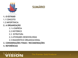 SUMÁRIO


1. O ESTÁGIO
1.1 CONCEITO
1.2 IMPORTÂNCIA
2. A ORGANIZAÇÃO
     2.1 A EMPRESA
     2.2 HISTÓRICO
     2.3 ESTRUTURA
     2.3 ATIVIDADES DESENVOLVIDAS
     2.5 DIAGNÓSTICO ORGANIZACIONAL
3. CONSIDERAÇÕES FINAIS / RECOMENDAÇÕES
4. REFERÊNCIAS



                           The Premier Gold Producer   3
 