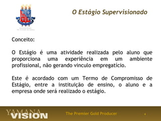 O Estágio Supervisionado



Conceito:

O Estágio é uma atividade realizada pelo aluno que
proporciona uma experiência em um ambiente
profissional, não gerando vinculo empregatício.

Este é acordado com um Termo de Compromisso de
Estágio, entre a instituição de ensino, o aluno e a
empresa onde será realizado o estágio.



                   The Premier Gold Producer    4
 