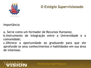 O Estágio Supervisionado




Importância

a. Serve como um formador de Recursos Humanos;
b.Instrumento de integração entre a Universidade e a
comunidade;
c.Oferece a oportunidade ao graduando para que ele
aprofunde os seus conhecimentos e habilidades em sua área
de interesse.



                       The Premier Gold Producer     5
 