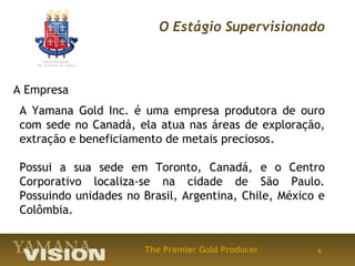 O Estágio Supervisionado



A Empresa
 A Yamana Gold Inc. é uma empresa produtora de ouro
 com sede no Canadá, ela atua nas áreas de exploração,
 extração e beneficiamento de metais preciosos.

 Possui a sua sede em Toronto, Canadá, e o Centro
 Corporativo localiza-se na cidade de São Paulo.
 Possuindo unidades no Brasil, Argentina, Chile, México e
 Colômbia.


                       The Premier Gold Producer       6
 