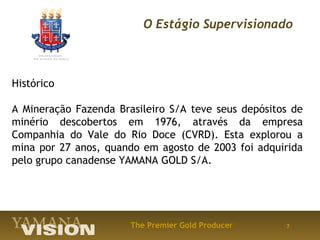 O Estágio Supervisionado



Histórico

A Mineração Fazenda Brasileiro S/A teve seus depósitos de
minério descobertos em 1976, através da empresa
Companhia do Vale do Rio Doce (CVRD). Esta explorou a
mina por 27 anos, quando em agosto de 2003 foi adquirida
pelo grupo canadense YAMANA GOLD S/A.




                       The Premier Gold Producer     7
 