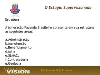 O Estágio Supervisionado


Estrutura

A Mineração Fazenda Brasileiro apresenta em sua estrutura
as seguintes áreas:

a.Administração;
b.Manutenção
c.Beneficiamento
d.Mina
e.SSMAC;
f.Controladoria
g.Geologia
                      The Premier Gold Producer       8
 