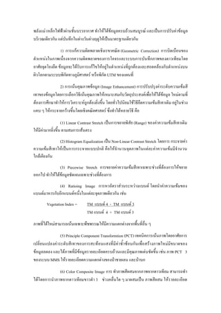 พลังแม เหล็กไฟฟาผานชั้นบรรยากาศ ทําใหไดขอมูลครบถวนสมบูรณ และเปนการปรับคาขอมูล
บริเวณเดียวกัน แตบันทึกในตางวันตางฤดูใหเปนมาตรฐานเดียวกัน
                1) การแกความผิดพลาดเชิงเรขาคณิต (Geometric Correction) การบิดเบือนของ
ตําแหนงในภาพเนื่องจากความผิดพลาดของการโคจรและระบบการบันทึกภาพของดาวเทียมโดย
อาศัยจุดโยงยึด ขอมูลจะไดรับการแกไขใหอยูในตําแหนงที่ถูกตองและสอดคลองกับตําแหนงบน
ผิวโลกตามระบบพิกัดทางภูมิศาสตร หรือพิกัด UTM ของแผนที่
               2) การเนนคุณภาพขอมูล (Image Enhancement) การปรับปรุงคาระดับความเขมสี
เทาของขอมูลโดยการเลือกวิธีเนนคุณภาพใหเหมาะสมกับวัตถุประสงคเพื่อใหไดขอมูล ใหมตามที่
ตองการศึกษาทําใหการวิเคราะหถูกตองยิ่งขึ้น โดยทั่วไปนิยมใชวิธียืดความเขมสีเทาเดิม อยูในชวง
แคบ ๆ ใหกระจายกวางขึ้นโดยเชิงคณิตศาสตร ซึ่งทําไดหลายวิธี คือ

                  (1) Linear Contrast Stretch เปนการขยายพิสัย (Range) ของคาความเขมสีเทาเดิม
ใหมคามากยิ่งขึ้น ตามสมการเสนตรง
    ี
              (2) Histogram Equalization เปน Non-Linear Contrast Stretch โดยการ กระจายคา
ความเขมสีเทาใหเปนการกระจายแบบปกติ คือใหจํานวนจุดภาพในแตละคาความเขมมีจํานวน
ใกลเคียงกัน
               (3) Piecewise Stretch การขยายคาความเขมสีเทาเฉพาะชวงที่ตองการใหขยาย
ออกไป ทําใหไดขอมูลชัดเจนเฉพาะชวงที่ตองการ
             (4) Ratioing Image การหาอัตราสวนระหวางแบนด โดยนําคาความเขมของ
แบนดมาหารกับอีกแบนดหนึ่งในแตละจุดภาพเดียวกัน เชน
        Vegetation Index =       TM แบนด 4 - TM แบนด 3
                                 TM แบนด 4 + TM แบนด 3
ภาพที่ไดใหมสามารถเนนเฉพาะพืชพรรณใหมีความแตกตางจากพื้นที่อื่น ๆ
               (5) Principle Component Transformtion (PCT) เทคนิคการเนนภาพโดยอาศัยการ
เปลี่ยนแปลงคาระดับสีเทาของการสะทอนแสงที่มีคาซ้ําซอนกันเพื่อสรางภาพใหมมีขนาดของ
ขอมูลลดลง และไดภาพที่มีขอมูลรายละเอียดครบถวนและมีคุณภาพเดนชัดขึ้น เชน ภาพ PCT 3
ของระบบ MMS ใหรายละเอียดความแตกตางของปาชายเลน และปาบก
              (6) Color Composite Image การ ทําภาพสีผสมจากภาพจากดาวเทียม สามารถทํา
ไดโดยการนําภาพจากดาวเทียมขาวดํา 3 ชวงคลื่นใด ๆ มาผสมเปน ภาพสีผสม ใหรายละเอียด
 