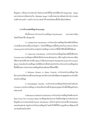 ขอมูลตาง ๆ ชัดเจนกวาภาพขาวดํา โดยสามารถทําไดทั้งภาพวันที่เดียวกัน (Single-Data Image)
และภาพจากดาวเทียมหลายวัน ( Multidate Image) รวมทั้งภาพจากดาวเทียมตางกัน เชน การผสม
ภาพสี TM แบนด 5 แบนด 4 และ PLA/RGB ใหรายละเอียดของพื้นที่นากุงอยางชัดเจน


        3. การประมวลผลขอมูล (Processing)
              เปน ขั้น ตอนการจํา แนกประเภทขอมู ล (Classification)          จากภาพดาวเทีย ม
โดยทั่วไปแยกได 2 ลักษณะ คือ
               3.1 UnSupervised Classification การจําแนกประเภทขอมูลโดยอาศัยคาสถิติของ
การสะทอนแสงชวงคลื่นแสงวัตถุตาง ๆ โดยไมใชขอมูลภาคพื้นดินมาชวยในการจําแนก เรียกวา
Clustering สามารถกําหนดจํานวนกลุมประเภทขอมูล การจําแนกวิธีนี้มักใชกับพื้นที่ที่ไมคุนเคย
                  3.2 Supervised Classification การจําแนกประเภทขอมูลโดยอาศัยพื้นที่ตัวอยาง
(Training Area) ของขอมูลภาคพื้นดินเปนตัวแทนของลักษณะตาง ๆที่ปรากฏในภาพจากดาวเทียม
เพื่อคํานวณคาสถิติ เชน คาเฉลี่ย (Mean) คาเบี่ยงเบนมาตรฐาน (Standard Deviation) คาCovariance
Matrix ของแตละประเภทขอมูล คาสถิติดังกลาวเปนตัวแทนสําหรับการจําแนกประเภทขอมูลของ
พื้นที่ทั้งหมด การจําแนกประเภทขอมูลดวยคอมพิวเตอรที่นิยมใชคือ
               1) Minimum Distance to Means Classifier การจําแนกประเภทขอมูล โดย
พิจารณาคาสะทอนชวงคลื่นของแตละจุดภาพวามีความหางนอยที่สุดจากคาจุดศูนยกลาง (คาเฉลี่ย)
ของประเภทขอมูล
               2) Pararellepiped Classifier การจําแนกประเภทขอมูลโดยกําหนดชวงผันแปร
(Varriance) ของประเภทขอมูล จากคาสะทอนชวงคลื่นต่ําสุดและสูงสุดภายในพื้นที่ขอมูลตัวอยาง
แตละแบนด
               3) Maximum Likelihood Classification การจําแนกประเภทขอมูลโดยพิจารณาคา
Mean Vector และ Covarriance Matrix ของขอมูลแตละประเภท โดยตั้งสมมติฐานวาแตละประเภท
ขอมูลมีการกระจายแบบปกติ (Normal Distribution) แลวคํานวณคาความนาจะเปน (Probability)
ของแตละจุดภาพ วาถูกจําแนกในประเภทขอมูลใด โดยทั่วไปวิธีนี้ใหความถูกตองมากที่สุดและใช
เวลาคอมพิวเตอรมากดวย
 
