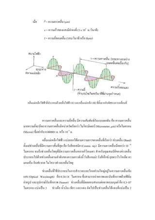 เมื่อ        = ความยาวคลื่น (µm)
                   c = ความเร็วของแสงมีคาคงที่ (3 x 108 ม./วินาที)
                                        
                   f = ความถี่ของคลื่น (รอบ/วินาที หรือ Hertz)




   คลื่นแมเหล็กไฟฟาที่ประกอบดวยคลื่นไฟฟา (E) และคลื่นแมเหล็ก (M) ที่ตั้งฉากกับทิศทางการเคลื่อนที่



                  ความยาวคลื่นและความถี่คลื่น มีความสัมพันธกันแบบผกผัน คือ ความยาวคลื่น
มากความถี่จะนอย ความยาวคลื่นมีหนวยวัดเรียกวา ไมโครมิเตอร (Micrometer, µm) หรือไมครอน
(Micron) ซึ่งเทากับ 0.000001 ม. หรือ 10- 6 ม.
                   คลื่นแมเหล็กไฟฟา แบงออกไดตามความยาวของคลื่นที่เรียกวา ชวงคลื่น (Band)
ตั้งแตชวงคลื่นที่มีความยาวสั้นที่สุด คือ รังสีคอสมิค (Cosmic ray) มีความยาวคลื่นนอยกวา 10- 10
ไมครอน จนถึงชวงคลื่นวิทยุที่มีความยาวคลื่นหลายกิโลเมตร สําหรับคุณสมบัติของชวงคลื่น
ประกอบไปดวยชวงคลื่นตามลําดับของความยาวดังนี้ รังสีแกมมา รังสีเอ็กซ อุลตราไวโอเล็ต ตา
มองเห็น อินฟราเรด ไมโครเวฟ และคลื่นวิทยุ
               ชวงคลื่นที่ใชประกอบในการสํารวจระยะไกลสวนใหญอยูในความยาวคลื่นเชิง
แสง (Optical Wavelength) คือ 0.34-14 ไมครอน ซึ่งสามารถถายภาพและบันทึกภาพดวยฟลม
ถายรูป และอุปกรณบันทึกภาพ (Sensor) ชวงคลื่นที่มีผลตอบสนองตอตาของมนุษย คือ 0.3-.07
ไมครอน แบงเปน 3 ชวงคือ น้ําเงิน เขียว และแดง ถัดไปเปนชวงคลื่นใตแดงที่แบงเปน 2
 