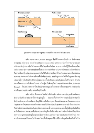 รูปแบบของกระบวนการดูดซับ การสะทอน และการสงผานพลังงาน

                  พลังงานตกกระทบ (Incident Energy) ซึ่งไดรับจากแหลงพลังงาน สัดสวนของ
การดูดซึม การสงผาน การสะทอนพลังงานจะแตกตางกันตามชนิดของวัตถุซึ่งทําใหสามารถแยก
ชนิดของวัตถุในภาพถายได นอกจากนี้ในวัตถุเดียวกันสัดสวนของการเกิดปฏิกิริยาทั้งสามนี้จะ
แตกตางกันตามความยาวของชวงคลื่นที่ตกกระทบอีกดวย วัตถุสองชนิดอาจจะไมแตกตางกัน
ในชวงคลื่นหนึ่ง แตจะสามารถแยกจากกันไดในอีกชวงคลื่นหนึ่งในสวนสายตามองเห็น (Visible
Portion) ความแตกตางกันทางดานคลื่นรังสี (Spectral) ของวัตถุจะแสดงใหเห็นในรูปของสีตางๆ
เชน การที่เราเห็นวัตถุเปนสีเขียว เนื่องจากวัตถุนั้นสะทอนพลังงานในชวงคลื่นสีเขียวมาก เปนตน
และเนื่องจากระบบบันทึกพลังงานสวนใหญจะบันทึกอยูในชวงของพลังงานสะทอน (Reflected
Energy) คือบันทึกพลังงานที่สะทอนมาจากวัตถุ ดังนั้นการศึกษาเพื่อแยกชนิดของวัตถุจึงเปน
การศึกษาการสะทอนพลังงานของวัตถุเปนหลัก
                  พลังงานที่สะทอนมาจากวัตถุมีคาเทากับพลังงานที่ตกระทบวัตถุ ลบดวยพลังงาน
ที่ถูกดูดซึมไวและพลังงานที่ผานทะลุวัตถุนั้น ลักษณะพื้นผิวหนาของวัตถุก็เปนสิ่งสําคัญที่มี
อิทธิพลตอการสะทอนพลังงาน วัตถุที่มีพื้นหนาเรียบ มุมสะทอนพลังงานจะเทากับมุมตกกระทบ
วัตถุที่มีผิวหนาขรุขระ หากสะทอนพลังงานจะไมเปนระเบียบในทุกทิศทาง อยางไรก็ตามวัตถุสวน
ใหญจะมีลักษณะผสมผสานกันระหวางสองลักษณะนี้ นอกจากลักษณะของพื้นผิววัตถุแลว ยังตอง
คํานึงถึงความยาวของชวงคลื่นที่ตกกระทบวัตถุดวย ถาเปนพลังงานชวงคลื่นสั้นเมื่อเปรียบเทียบ
กับขนาดอนุภาคของวัตถุที่ประกอบเปนผิวหนาวัตถุ หรือความตางระดับของผิวหนาวัตถุ การ
สะทอ นแสงอาจเป น แบบใหลั ก ษณะวั ต ถุพื้ น ผิว ขรุ ข ระได แต ถ า ในวัต ถุช นิ ด เดี ย วกัน นี้ ไ ด รั บ
 