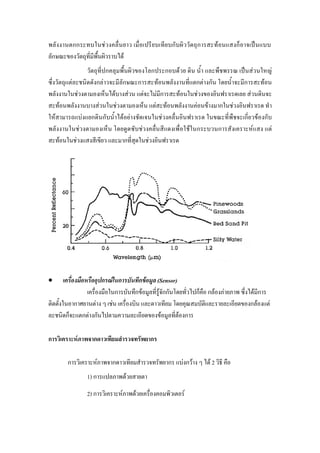 พลังงานตกกระทบในชวงคลื่นยาว เมื่อเปรียบเทียบกับผิววัตถุการสะทอนแสงก็อาจเปนแบบ
ลักษณะของวัตถุที่มีพื้นผิวราบได
                 วัตถุที่ปกคลุมพื้นผิวของโลกประกอบดวย ดิน น้ํา และพืชพรรณ เปนสวนใหญ
ซึ่งวัตถุแตละชนิดดังกลาวจะมีลักษณะการสะทอนพลังงานที่แตกตางกัน โดยน้ําจะมีการสะทอน
พลังงานในชวงตามองเห็นไดบางสวน แตจะไมมีการสะทอนในชวงของอินฟราเรดเลย สวนดินจะ
สะทอนพลังงานบางสวนในชวงตามองเห็น แตสะทอนพลังงานคอนขางมากในชวงอินฟราเรด ทํา
ใหสามารถแบงแยกดินกับน้ําไดอยางชัดเจนในชวงคลื่นอินฟราเรด ในขณะที่พืชจะเกี่ยวของกับ
พลังงานในชวงตามองเห็น โดยดูดซับชวงคลื่นสีแดงเพื่อใชในกระบวนการสังเคราะหแสง แต
สะทอนในชวงแสงสีเขียว และมากที่สุดในชวงอินฟราเรด




•       เครื่องมือหรืออุปกรณในการบันทึกขอมูล (Sensor)
                   เครื่องมือในการบันทึกขอมูลที่รูจักกันโดยทั่วไปก็คือ กลองภายภาพ ซึ่งไดมีการ
ติดตั้งในอากาศยานตาง ๆ เชน เครื่องบิน และดาวเทียม โดยคุณสมบัตและรายละเอียดของกลองแต
                                                                        ิ
ละชนิดก็จะแตกตางกันไปตามความละเอียดของขอมูลที่ตองการ

การวิเคราะหภาพจากดาวเทียมสํารวจทรัพยากร

        การวิเคราะหภาพจากดาวเทียมสํารวจทรัพยากร แบงกวาง ๆ ได 2 วิธี คือ
                 1) การแปลภาพดวยสายตา
                 2) การวิเคราะหภาพดวยเครืองคอมพิวเตอร
                                           ่
 
