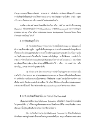 ลานจุดภาพ/แบนด ซึ่งมากกวา MS ประมาณ 5 เทา ดังนั้น การวิเคราะหขอมูลปริมาณมาก
จําเปนตองใชเครื่องคอมพิวเตอร โดยเฉพาะแตละจุดภาพมีคาระดับความเขมสีเทา ระหวาง 0-255
หรือ 256 ระดับ และสามารถประมวลผลได n-dimensions อีกดวย
        การวิเคราะหภาพดวยคอมพิวเตอรมีหลักคลายการวิเคราะหดวยสายตา คือ มีการตรวจดู
(Detection) การบอกลักษณะหรือชนิด (Identification) การวัด (Measurement) และการแกปญหา
(Problem Solving) หรืออาจเรียกวา (Statistical Pattern Recongnition) ขั้นตอนการวิเคราะหภาพ
ดวยคอมพิวเตอร สรุปไดดังนี้
       1. การเตรียมขอมูลเบื้องตน
                1.1 การคัดเลือกขอมูลดาวเทียมในชวงวันเวลาที่ปราศจากเฆม และ ชวงฤดูกาลที่
ตองการจะศึกษา เชน ฤดูฝน ฤดูแลง ซึ่งในแตละฤดูกาล การสะทอนแสงของสิ่งปกคลุมดินบน
พื้นผิวโลกก็จะมีลักษณะตางกันไป นอกจากนี้ตองเลือกแบนดและจํานวนแบนดโดยที่คาความเขม
ของวัตถุในแตละแบนดจะไมเหมือนกัน โดยเฉพาะอยางยิ่งขอมูล TM ซึ่งมี จํานวน 7 แบนด ดังนั้น
การเลือกใชแบนดและจํานวนแบนดที่เหมาะสมจะชวยใหการวิเคราะหมีความถูกตอง และใชเวลา
คอมพิวเตอรไมมาก เชน การศึกษาดานการใชที่ดินปกติจะใช 3 หรือ 4 เชน แบนด 2,3,4 หรือ
แบนด 2,3,4 และ 5 สําหรับขอมูล TM เปนตน
                 1.2 การแสดงภาพ เปนการเรียกขอมูลจากเทป ซึ่งอยูในรูปของตัวเลขมาแสดงเปน
ภาพในปจจุบันการแสดงภาพสามารถแสดงผลออกมาทางจอภาพ โดยการเปลี่ยนคาตัวเลขในแตละ
ชวงมาเปนคาความเขมของแสดงเปนภาพขาว-ดําไดพรอมกัน 3 แบนด และเมื่อใหความเขมของแสง
เปนสีตางๆ กัน ในแตละแบนดแลวนํามาซอนเขาดวยกันทําใหเกิดภาพสีผสมขึ้น (Color Composite)
สําหรับภาพสีที่นิยมใช คือ ภาพสีผสมเท็จ (False Color Composite)ซึ่งพืชพรรณจะมีสีแดง



       2. การปรุงแตงขอมูลใหสมบูรณกอนการวิเคราะห (Pre-Processing)
        เปนขบวนการสรางภาพกลับคืน (Image Restoration) หรือปรับปรุงขอมูลที่มีขอบกพรอง
ในคุณ สมบัติตาง ๆ ใหมีความถูก ตองตรงตามความเปนจริงและใหมีความละเอียดชัดเจนตาม
เปาหมาย เพื่อเตรียมพรอมในการวิเคราะหตอไป ประกอบดวย
               2.1 การแกระดับความเขมสีเทา (Radiomatric Correction) การปรับแก ระดับสีเทา
ที่อาจผิดพลาดจากอุปกรณบันทึกภาพ หรือจากมุมแสงอาทิตย (Sun Angle) หรือจากการแผกระจาย
 