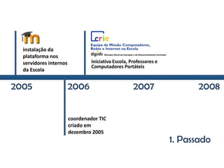 1. Passado
Iniciativa Escola, Professores e
Computadores Portáteis
2005 2006 2007 2008
instalação da
plataforma nos
servidores internos
da Escola
coordenador TIC
criado em
dezembro 2005
 