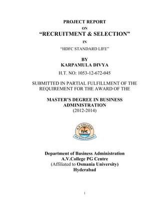 1
PROJECT REPORT
ON
“RECRUITMENT & SELECTION”
IN
“HDFC STANDARD LIFE”
BY
KARPAMULA DIVYA
H.T. NO: 1053-12-672-045
SUBMITTED IN PARTIAL FULFILLMENT OF THE
REQUIREMENT FOR THE AWARD OF THE
MASTER’S DEGREE IN BUSINESS
ADMINISTRATION
(2012-2014)
Department of Business Administration
A.V.College PG Centre
(Affiliated to Osmania University)
Hyderabad
 