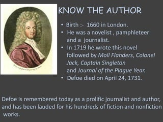KNOW THE AUTHOR
• Birth :- 1660 in London.
• He was a novelist , pamphleteer
and a journalist.
• In 1719 he wrote this novel
followed by Moll Flanders, Colonel
Jack, Captain Singleton
and Journal of the Plague Year.
• Defoe died on April 24, 1731.
Defoe is remembered today as a prolific journalist and author,
and has been lauded for his hundreds of fiction and nonfiction
works.
 