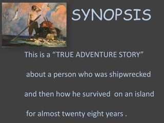 SYNOPSIS
This is a “TRUE ADVENTURE STORY”
about a person who was shipwrecked
and then how he survived on an island
for almost twenty eight years .
 