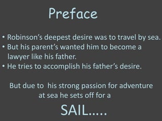 Preface
• Robinson’s deepest desire was to travel by sea.
• But his parent’s wanted him to become a
lawyer like his father.
• He tries to accomplish his father’s desire.
But due to his strong passion for adventure
at sea he sets off for a
SAIL…..
 