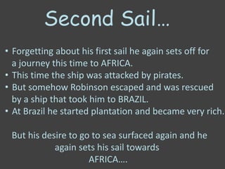 Second Sail…
• Forgetting about his first sail he again sets off for
a journey this time to AFRICA.
• This time the ship was attacked by pirates.
• But somehow Robinson escaped and was rescued
by a ship that took him to BRAZIL.
• At Brazil he started plantation and became very rich.
But his desire to go to sea surfaced again and he
again sets his sail towards
AFRICA….
 