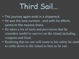 Third Sail…
• This journey again ends in a shipwreck.
• He was the lone survivor , and with his efforts
swims to the nearest shore.
• He takes a lot of tools and provisions that he
considers useful to survive on the island including
weapons and food.
• Realizing that no one will come to his safety he starts
to settle down in the island as best as he can.
 