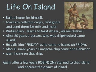 Life On Island
• Built a home for himself.
• Learns to cultivate crops , find goats
and used them for milk and meat.
• Writes diary , learns to treat illness , weave clothes.
• After 20 years a person, who was shipwrecked came
island .
• He calls him “FRIDAY” as he came to island on FRIDAY.
• After 8 more years a European ship came and Robinson
• went home on that ship.
Again after a few years ROBINSON returned to that island
and became the owner of island.
 
