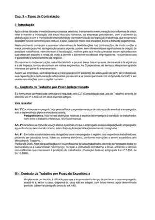 Cap. 3 – Tipos de Contratação 
I - Introdução 
Após várias décadas investindo em processos seletivos, treinamento e remuneração como formas de atrair, 
reter e manter a motivação dos seus recursos humanos, as empresas perceberam, com o advento da 
globalização e com a morosidade/impossibilidade da modernização da legislação trabalhista, que era preciso 
descobrir novos caminhos para reduzir o peso cada vez maior dos encargos sobre a folha de pagamentos. 
Neste momento começam a aparecer alternativas de flexibilizações nas contratações, de modo a obter o 
maior proveito possível, da legislação arcaica vigente, porém, sem oferecer riscos significativos de criação de 
passivos trabalhistas, nem oferecer à fiscalização, motivos para que multas pesadas sejam aplicadas aos 
que oferecem trabalho e renda, de modo a permitir a sobrevivência desses empregadores, reduzindo o custo 
e garantindo o funcionamento do negócio. 
O crescimento da terceirização, até então limitada a poucas áreas das empresas, dentre elas a de vigilância 
e a de limpeza, tornou-se comum em vários segmentos. As Cooperativas de serviços despertam grande 
interesse por parte do empresariado. 
Assim, as empresas, sem desprezar a preocupação com aspectos de adequação do perfil do profissional, 
sua capacitação e remuneração adequadas, passaram a se preocupar mais com os tipos de contrato a ser 
usado nas relações com o capital humano. 
II – Contrato de Trabalho por Prazo Indeterminado 
É a forma mais conhecida de contratar e é regulado pela CLT (Consolidação das Leis do Trabalho) através do 
Decreto-Lei nº 5.452/43 em seus diversos artigos. 
Vale ressaltar 
Art. 3º Considera-se empregado toda pessoa física que prestar serviços de natureza não eventual a empregador, 
sob a dependência deste e mediante salário. 
Parágrafo único. Não haverá distinções relativas à espécie de emprego e à condição de trabalhador, 
nem entre o trabalho intelectual, técnico e manual. 
Art. 4º Considera-se como de serviço efetivo o período em que o empregado esteja à disposição do empregador, 
aguardando ou executando ordens, salvo disposição especial expressamente consignada. 
Art. 41. Em todas as atividades será obrigatório para o empregador o registro dos respectivos trabalhadores, 
podendo ser adotados livros, fichas ou sistema eletrônico, conforme instruções a serem expedidas pelo 
Ministério do Trabalho. 
Parágrafo único. Além da qualificação civil ou profissional de cada trabalhador, deverão ser anotados todos os 
dados relativos à sua admissão no emprego, duração e efetividade do trabalho, a férias, acidentes e demais 
circunstâncias que interessem à proteção do trabalhador. (Redação dada ao artigo pela Lei nº 7.855, de 
24.10.1989). 
III - Contrato de Trabalho por Prazo de Experiência 
Amplamente conhecido, é utilizado para que a empresa tenha tempo de conhecer o novo empregado, 
avaliá-lo e, se for o caso, dispensá-lo, caso não se adapte, com ônus menor, após determinado 
período. (observar parágrafo único do art. 445) 
 