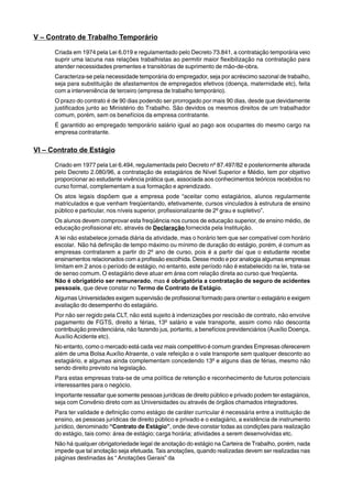 V – Contrato de Trabalho Temporário 
Criada em 1974 pela Lei 6.019 e regulamentado pelo Decreto 73.841, a contratação temporária veio 
suprir uma lacuna nas relações trabalhistas ao permitir maior flexibilização na contratação para 
atender necessidades prementes e transitórias de suprimento de mão-de-obra. 
Caracteriza-se pela necessidade temporária do empregador, seja por acréscimo sazonal de trabalho, 
seja para substituição de afastamentos de empregados efetivos (doença, maternidade etc), feita 
com a interveniência de terceiro (empresa de trabalho temporário). 
O prazo do contrato é de 90 dias podendo ser prorrogado por mais 90 dias, desde que devidamente 
justificados junto ao Ministério do Trabalho. São devidos os mesmos direitos de um trabalhador 
comum, porém, sem os benefícios da empresa contratante. 
É garantido ao empregado temporário salário igual ao pago aos ocupantes do mesmo cargo na 
empresa contratante. 
VI – Contrato de Estágio 
Criado em 1977 pela Lei 6.494, regulamentada pelo Decreto nº 87.497/82 e posteriormente alterada 
pelo Decreto 2.080/96, a contratação de estagiários de Nível Superior e Médio, tem por objetivo 
proporcionar ao estudante vivência prática que, associada aos conhecimentos teóricos recebidos no 
curso formal, complementam a sua formação e aprendizado. 
Os atos legais dispõem que a empresa pode “aceitar como estagiários, alunos regularmente 
matriculados e que venham freqüentando, efetivamente, cursos vinculados à estrutura de ensino 
público e particular, nos níveis superior, profissionalizante de 2º grau e supletivo”. 
Os alunos devem comprovar esta freqüência nos cursos de educação superior, de ensino médio, de 
educação profissional etc. através de Declaração fornecida pela Instituição. 
A lei não estabelece jornada diária da atividade, mas o horário tem que ser compatível com horário 
escolar. Não há definição de tempo máximo ou mínimo de duração do estágio, porém, é comum as 
empresas contratarem a partir do 2º ano de curso, pois é a partir daí que o estudante recebe 
ensinamentos relacionados com a profissão escolhida. Desse modo e por analogia algumas empresas 
limitam em 2 anos o período de estágio, no entanto, este período não é estabelecido na lei, trata-se 
de senso comum. O estagiário deve atuar em área com relação direta ao curso que freqüenta. 
Não é obrigatório ser remunerado, mas é obrigatória a contratação de seguro de acidentes 
pessoais, que deve constar no Termo de Contrato de Estágio. 
Algumas Universidades exigem supervisão de profissional formado para orientar o estagiário e exigem 
avaliação do desempenho do estagiário. 
Por não ser regido pela CLT, não está sujeito à indenizações por rescisão de contrato, não envolve 
pagamento de FGTS, direito a férias, 13º salário e vale transporte, assim como não desconta 
contribuição previdenciária, não fazendo jus, portanto, a benefícios previdenciários (Auxílio Doença, 
Auxílio Acidente etc). 
No entanto, como o mercado está cada vez mais competitivo é comum grandes Empresas oferecerem 
além de uma Bolsa Auxílio Atraente, o vale refeição e o vale transporte sem qualquer desconto ao 
estagiário, e algumas ainda complementam concedendo 13º e alguns dias de férias, mesmo não 
sendo direito previsto na legislação. 
Para estas empresas trata-se de uma política de retenção e reconhecimento de futuros potenciais 
interessantes para o negócio. 
Importante ressaltar que somente pessoas jurídicas de direito público e privado podem ter estagiários, 
seja com Convênio direto com as Universidades ou através de órgãos chamados integradores. 
Para ter validade e definição como estágio de caráter curricular é necessária entre a instituição de 
ensino, as pessoas jurídicas de direito público e privado e o estagiário, a existência de instrumento 
jurídico, denominado “Contrato de Estágio”, onde deve constar todas as condições para realização 
do estágio, tais como: área de estágio; carga horária; atividades a serem desenvolvidas etc. 
Não há qualquer obrigatoriedade legal de anotação do estágio na Carteira de Trabalho, porém, nada 
impede que tal anotação seja efetuada. Tais anotações, quando realizadas devem ser realizadas nas 
páginas destinadas às “ Anotações Gerais” da 
 