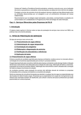 Carteira de Trabalho e Previdência Social do estudante, contendo o nome do curso, ano e instituição 
de ensino a que pertence o estudante, nome da empresa e as datas de início e término do estágio. 
O estágio curricular não acarreta vínculo de qualquer natureza, desde que haja diferenciação entre 
as atividades desenvolvidas por um estagiário e por um profissional contratado por tempo 
indeterminado. 
Recomendamos que os estágios sejam planejados, executados, acompanhados e avaliados em 
conformidade com o estabelecido no Programa e/ou Plano de Estágio de cada Instituição. 
Cap. 4 – Serviços Oferecidos pelas Empresas de R & S 
I - Introdução 
O objetivo deste capítulo é informar sobre os tipos de prestação de serviços mais comum em R&S e as 
práticas mais comumente adotadas. 
II - TIPOS DE PRESTAÇÃO DE SERVIÇOS 
Os tipos de serviços mais comuns são: 
2.1 Preenchimento de vagas efetivas 
2.2 Administração de vagas temporárias 
2.3 Contratação de estagiários 
2.4 Elaboração e diagramação de anúncios 
2.5 Verificação de antecedentes e referências 
2.6 Aplicação de testes 
2.1 Preenchimento de vagas efetivas 
Embora a escolha do candidato seja feita pela empresa contratante, é prática comum no mercado utilizar a 
contratação de consultorias especializadas para conduzir o processo seletivo. 
O papel desempenhado pela consultoria é definido pela empresa contratante e pode abranger desde a indicação 
de técnicas e instrumentos mais adequados para a seleção de cada cargo, elaboração de testes ou exercícios, 
proposição do formato do processo seletivo, elaboração dos instrumentos a serem utilizados até a condução 
de todas as etapas do processo de seleção. 
As condições previstas nesta prestação de serviços são definidas através de contratos ou propostas 
formalizadas entre a empresa contratante e a consultoria de seleção. 
Dentre as empresas de consultoria há aquelas que atendem a qualquer tipo de vaga e as especializadas que 
são focadas em determinados cargos. Empresas que se especializam em cargos de nível gerencial ou de 
diretoria são chamadas também de headhunter, pois utilizam a técnica de buscar profissionais que estão 
posicionados em outras empresas. 
 