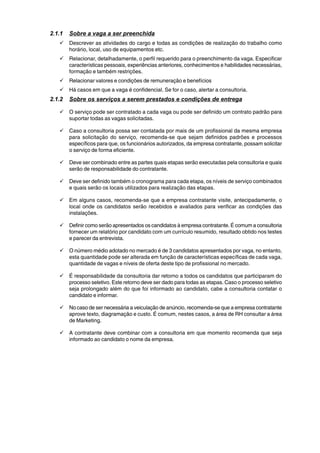 2.1.1 Sobre a vaga a ser preenchida 
9 Descrever as atividades do cargo e todas as condições de realização do trabalho como 
horário, local, uso de equipamentos etc. 
9 Relacionar, detalhadamente, o perfil requerido para o preenchimento da vaga. Especificar 
características pessoais, experiências anteriores, conhecimentos e habilidades necessárias, 
formação e também restrições. 
9 Relacionar valores e condições de remuneração e benefícios 
9 Há casos em que a vaga é confidencial. Se for o caso, alertar a consultoria. 
2.1.2 Sobre os serviços a serem prestados e condições de entrega 
9 O serviço pode ser contratado a cada vaga ou pode ser definido um contrato padrão para 
suportar todas as vagas solicitadas. 
9 Caso a consultoria possa ser contatada por mais de um profissional da mesma empresa 
para solicitação do serviço, recomenda-se que sejam definidos padrões e processos 
específicos para que, os funcionários autorizados, da empresa contratante, possam solicitar 
o serviço de forma eficiente. 
9 Deve ser combinado entre as partes quais etapas serão executadas pela consultoria e quais 
serão de responsabilidade do contratante. 
9 Deve ser definido também o cronograma para cada etapa, os níveis de serviço combinados 
e quais serão os locais utilizados para realização das etapas. 
9 Em alguns casos, recomenda-se que a empresa contratante visite, antecipadamente, o 
local onde os candidatos serão recebidos e avaliados para verificar as condições das 
instalações. 
9 Definir como serão apresentados os candidatos à empresa contratante. É comum a consultoria 
fornecer um relatório por candidato com um currículo resumido, resultado obtido nos testes 
e parecer da entrevista. 
9 O número médio adotado no mercado é de 3 candidatos apresentados por vaga, no entanto, 
esta quantidade pode ser alterada em função de características específicas de cada vaga, 
quantidade de vagas e níveis de oferta deste tipo de profissional no mercado. 
9 É responsabilidade da consultoria dar retorno a todos os candidatos que participaram do 
processo seletivo. Este retorno deve ser dado para todas as etapas. Caso o processo seletivo 
seja prolongado além do que foi informado ao candidato, cabe a consultoria contatar o 
candidato e informar. 
9 No caso de ser necessária a veiculação de anúncio, recomenda-se que a empresa contratante 
aprove texto, diagramação e custo. É comum, nestes casos, a área de RH consultar a área 
de Marketing. 
9 A contratante deve combinar com a consultoria em que momento recomenda que seja 
informado ao candidato o nome da empresa. 
 