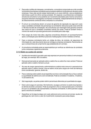 9 Para evitar conflitos de interesses, normalmente, a consultoria compromete-se a não convidar 
funcionários da empresa contratante para processos seletivos conduzidos por ela para outras 
empresas. Caso este acordo esteja relacionado a um prazo definido, usa-se estabelecer 
este tempo a partir do último serviço prestado. Em especial, os profissionais contratados 
através da consultoria nunca poderão ser novamente abordados pela mesma consultoria, 
enquanto estiverem empregados na empresa contratante, independentemente do tempo e 
do relacionamento comercial entre a empresa e a consultoria. 
9 É comum as consultorias darem um prazo de garantia de reposição da vaga sem custo 
caso o candidato contratado não permaneça na contratante. Este prazo pode variar entre 60 
e 180 dias da data de contratação. Há consultorias que restringem esta garantia somente 
aos casos em que o candidato contratado solicita sua saída. Pode-se também limitar o 
número de vezes em que esta garantia será concedida para cada vaga. 
9 Para cargos de níveis mais altos, algumas consultorias oferecem um acompanhamento 
após a contratação para identificar possíveis inadequações e tomar medidas corretivas. 
9 Caso a empresa contratante tenha um código de ética, de conduta, de segurança da 
informação etc, este documento deve ser entregue a empresa contratante. Recomenda-se 
que o compromisso de cumprimento seja estabelecido em contrato. 
9 A consultoria contratada pode se responsabilizar por verificar as referências do candidato 
junto a empresas e gestores anteriores. 
2.1.3 Sobre os custos do serviço 
9 A prática de mercado é que este custo seja expresso em percentual relativo à remuneração 
da vaga, por exemplo: 80% do salário. 
9 Este percentual pode ser aplicado sobre o salário fixo ou sobre fixo mais variável. Pode ser 
aplicado sobre o salário mensal ou anual. 
9 No caso de cargos operacionais e administrativos a prática mais comum é o percentual ser 
aplicado sobre o salário mensal. Usa-se salário anual para cargos de níveis de liderança 
como coordenador, gerente, diretor etc. 
9 Para a cobrança sobre salário anual especificar se inclui a remuneração fixa ou fixa e variável 
e a quantidade de salários ano a ser considerada. Pode se considerar 12 salários, 13 salários, 
13,33 salários etc. 
9 Sob negociação, as partes podem definir percentuais diferentes por quantidade de vagas. 
9 Este custo é pago em parcelas. Normalmente, se paga a primeira no aceite da proposta e 
as demais durante o processo. Pode-se programar uma ou mais parcelas para o momento 
em que os candidatos são apresentados a empresa contratante. A última parcela é paga 
após a escolha do candidato. 
9 Especificar se há alguma etapa com custo adicional como anúncios em jornais, laudos de 
grafologia etc, bem como o valor do investimento necessário para estas etapas. 
 