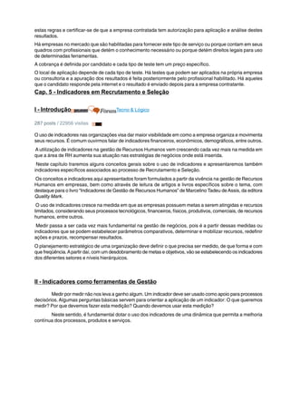 estas regras e certificar-se de que a empresa contratada tem autorização para aplicação e análise destes 
resultados. 
Há empresas no mercado que são habilitadas para fornecer este tipo de serviço ou porque contam em seus 
quadros com profissionais que detém o conhecimento necessário ou porque detém direitos legais para uso 
de determinadas ferramentas. 
A cobrança é definida por candidato e cada tipo de teste tem um preço específico. 
O local de aplicação depende de cada tipo de teste. Há testes que podem ser aplicados na própria empresa 
ou consultoria e a apuração dos resultados é feita posteriormente pelo profissional habilitado. Há aqueles 
que o candidato responde pela internet e o resultado é enviado depois para a empresa contratante. 
Cap. 5 - Indicadores em Recrutamento e Seleção 
I - Introdução Tecno & Lógico 
287 posts / 22956 visitas 
O uso de indicadores nas organizações visa dar maior visibilidade em como a empresa organiza e movimenta 
seus recursos. É comum ouvirmos falar de indicadores financeiros, econômicos, demográficos, entre outros. 
A utilização de indicadores na gestão de Recursos Humanos vem crescendo cada vez mais na medida em 
que a área de RH aumenta sua atuação nas estratégias de negócios onde está inserida. 
Neste capítulo traremos alguns conceitos gerais sobre o uso de indicadores e apresentaremos também 
indicadores específicos associados ao processo de Recrutamento e Seleção. 
Os conceitos e indicadores aqui apresentados foram formulados a partir da vivência na gestão de Recursos 
Humanos em empresas, bem como através de leitura de artigos e livros específicos sobre o tema, com 
destaque para o livro “Indicadores de Gestão de Recursos Humanos” de Marcelino Tadeu de Assis, da editora 
Quality Mark. 
O uso de indicadores cresce na medida em que as empresas possuem metas a serem atingidas e recursos 
limitados, considerando seus processos tecnológicos, financeiros, físicos, produtivos, comerciais, de recursos 
humanos, entre outros. 
Medir passa a ser cada vez mais fundamental na gestão de negócios, pois é a partir dessas medidas ou 
indicadores que se podem estabelecer parâmetros comparativos, determinar e mobilizar recursos, redefinir 
ações e prazos, recompensar resultados. 
O planejamento estratégico de uma organização deve definir o que precisa ser medido, de que forma e com 
que freqüência. A partir daí, com um desdobramento de metas e objetivos, vão se estabelecendo os indicadores 
dos diferentes setores e níveis hierárquicos. 
II - Indicadores como ferramentas de Gestão 
Medir por medir não nos leva a ganho algum. Um indicador deve ser usado como apoio para processos 
decisórios. Algumas perguntas básicas servem para orientar a aplicação de um indicador: O que queremos 
medir? Por que devemos fazer esta medição? Quando devemos usar esta medição? 
Neste sentido, é fundamental dotar o uso dos indicadores de uma dinâmica que permita a melhoria 
contínua dos processos, produtos e serviços. 
 