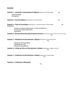 Sumário 
Capítulo 1 – Introdução e Apresentação do Material (elaborado por Flávia Assaife) Pág 
· Breve Introdução 
· Abrangência 
Capítulo 2 – Conceitos Básicos (elaborado por Jacqueline Resch) Pág 
Capítulo 3 – Tipos de Contratação (elaborado por José Carlos Pereira e Flávia Assaife) Pág 
Estagiários 
· Contrato por Tempo Indeterminado – Prazo de Experiência 
· Contrato por Tempo Determinado 
· Temporários 
Capítulo 4 – Serviços Oferecidos pelas Empresas de R & S (elaborado por Jaqueline Arruda e Carlos Victor Strougo) 
Pág 
Capítulo 5 – Indicadores de Recrutamento e Seleção (elaborado por Sandra Poltronieri) 
Pág 
· Indicadores de Produtividade 
· Indicadores de Custo 
· Indicadores de Qualidade 
Capítulo 6 – Código de Ética em Recrutamento e Seleção (elaborado por Jaqueline Arruda) 
Pág 
Capítulo 7 – Tendências em Recrutamento e Seleção (elaborado por Janaína Motta) 
Pág 
Capítulo 8 – Finalização e Bibliografia 
Pág 
 