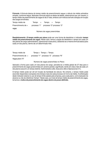 Fórmula: A fórmula básica do tempo médio de preenchimento segue o cálculo da média aritmética 
simples, conforme segue. Aplicada a fórmula sobre os dados da tabela, observamos que, em Janeiro, o 
tempo médio de preenchimento de vagas foi de 27 dias, embora com indícios de forte variação em função 
dos cargos envolvidos. 
Tempo médio de Tempo + Tempo + Tempo 
Preenchimento de = processo “1” processo “2” processo “3” 
vagas 
Número de vagas preenchidas 
Desdobramento: O tempo médio por plano pode ser uma forma de desdobrar o indicador tempo 
médio de preenchimento de vagas. Neste caso, temos a opção de desdobrar o tempo em cada um 
dos planos de cargo (administrativo, operacional e executivo), adotando-se a mesma fórmula básica para 
cada um dos planos, dentro de um determinado mês. 
Tempo médio de Tempo + Tempo + Tempo 
Preenchimento de = processo “1” processo “2” processo “N” 
Vagas plano “X” 
Número de vagas preenchidas no Plano 
Aplicado a forma para cada um dos planos de cargo, percebe-se a média global de 27 dias para o 
preenchimento de vagas (preenchidas em Janeiro) perde o significado, tendo em vista o fato de cada um 
dos planos assumir um tempo distinto: Administrativo (26), Executivo (65) e Operacional (11). 
O tempo médio pode ser útil em função da facilidade de cálculo. No entanto, o tempo médio pode 
esconder dispersões (variações) dos tempos reais de cada processo em torno da média. A sofisticação 
deste indicador estaria no uso do tempo limite optado pela empresa, para cada plano, como balizador do 
alcance ou não da referência “tempo”. Neste caso, ao invés do tempo médio de preenchimento de vagas, 
teríamos o índice de preenchimento de vagas dentro do prazo definido. 
 