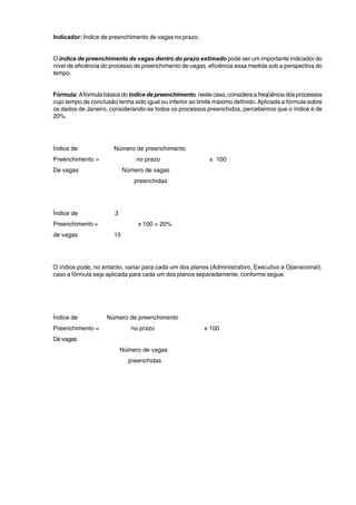 Indicador: Índice de preenchimento de vagas no prazo. 
O índice de preenchimento de vagas dentro do prazo estimado pode ser um importante indicador do 
nível de eficiência do processo de preenchimento de vagas, eficiência essa medida sob a perspectiva do 
tempo. 
Fórmula: A fórmula básica do índice de preenchimento, neste caso, considera a freqüência dos processos 
cujo tempo de conclusão tenha sido igual ou inferior ao limite máximo definido. Aplicada a fórmula sobre 
os dados de Janeiro, considerando-se todos os processos preenchidos, percebemos que o índice é de 
20%. 
Índice de Número de preenchimento 
Preenchimento = no prazo x 100 
De vagas Número de vagas 
preenchidas 
Índice de 3 
Preenchimento = x 100 = 20% 
de vagas 15 
O índice pode, no entanto, variar para cada um dos planos (Administrativo, Executivo e Operacional), 
caso a fórmula seja aplicada para cada um dos planos separadamente, conforme segue. 
Índice de Número de preenchimento 
Preenchimento = no prazo x 100 
De vagas 
Número de vagas 
preenchidas 
 