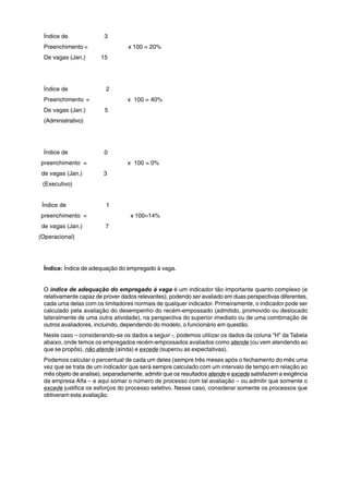 Índice de 3 
Preenchimento = x 100 = 20% 
De vagas (Jan.) 15 
Índice de 2 
Preenchimento = x 100 = 40% 
De vagas (Jan.) 5 
(Administrativo) 
Índice de 0 
preenchimento = x 100 = 0% 
de vagas (Jan.) 3 
(Executivo) 
Índice de 1 
preenchimento = x 100=14% 
de vagas (Jan.) 7 
(Operacional) 
Índice: Índice de adequação do empregado à vaga. 
O índice de adequação do empregado à vaga é um indicador tão importante quanto complexo (e 
relativamente capaz de prover dados relevantes), podendo ser avaliado em duas perspectivas diferentes, 
cada uma delas com os limitadores normais de qualquer indicador. Primeiramente, o indicador pode ser 
calculado pela avaliação do desempenho do recém-empossado (admitido, promovido ou deslocado 
lateralmente de uma outra atividade), na perspectiva do superior imediato ou de uma combinação de 
outros avaliadores, incluindo, dependendo do modelo, o funcionário em questão. 
Neste caso – considerando-se os dados a seguir -, podemos utilizar os dados da coluna “H” da Tabela 
abaixo, onde temos os empregados recém-empossados avaliados como atende (ou vem atendendo ao 
que se propôs), não atende (ainda) e excede (superou as expectativas). 
Podemos calcular o percentual de cada um deles (sempre três meses após o fechamento do mês uma 
vez que se trata de um indicador que será sempre calculado com um intervalo de tempo em relação ao 
mês objeto de analise), separadamente, admitir que os resultados atende e excede satisfazem a exigência 
da empresa Alfa – e aqui somar o número de processo com tal avaliação – ou admitir que somente o 
excede justifica os esforços do processo seletivo. Nesse caso, considerar somente os processos que 
obtiveram esta avaliação. 
 