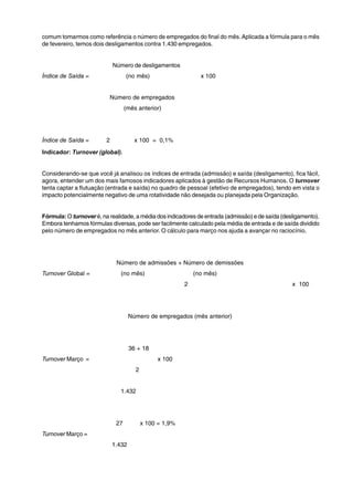 comum tomarmos como referência o número de empregados do final do mês. Aplicada a fórmula para o mês 
de fevereiro, temos dois desligamentos contra 1.430 empregados. 
Número de desligamentos 
Índice de Saída = (no mês) x 100 
Número de empregados 
(mês anterior) 
Índice de Saída = 2 x 100 = 0,1% 
Indicador: Turnover (global). 
Considerando-se que você já analisou os índices de entrada (admissão) e saída (desligamento), fica fácil, 
agora, entender um dos mais famosos indicadores aplicados à gestão de Recursos Humanos. O turnover 
tenta captar a flutuação (entrada e saída) no quadro de pessoal (efetivo de empregados), tendo em vista o 
impacto potencialmente negativo de uma rotatividade não desejada ou planejada pela Organização. 
Fórmula: O turnover é, na realidade, a média dos indicadores de entrada (admissão) e de saída (desligamento). 
Embora tenhamos fórmulas diversas, pode ser facilmente calculado pela média de entrada e de saída dividido 
pelo número de empregados no mês anterior. O cálculo para março nos ajuda a avançar no raciocínio. 
Número de admissões + Número de demissões 
Turnover Global = (no mês) (no mês) 
2 x 100 
Número de empregados (mês anterior) 
36 + 18 
Turnover Março = x 100 
2 
1.432 
27 x 100 = 1,9% 
Turnover Março = 
1.432 
 