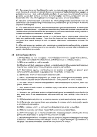 3.1.1 Deve proporcionar aos Candidatos informação completa, clara e precisa sobre a vaga que está 
sendo oferecida. O candidato tem o direito de conhecer todas as condições de trabalho da vaga para a 
qual está concorrendo – local, horário, atividades, condições de segurança, instrumentos ou ferramentas 
que serão usadas, bem como as condições de remuneração e benefícios, sendo assim, cabe ao 
Selecionador obter estas informações previamente para que possa fornecer ao candidato. 
3.1.2 Deve ter compromisso com a veracidade das informações prestadas ao candidato. Cabe ao 
Selecionador fazer todas as averiguações necessárias para assegurar que as condições de trabalho 
propostas são fidedignas. 
3.1.3 Por uma questão de eficiência, e de limitar a expectativa gerada nos candidatos, as informações 
fornecidas (mencionadas em 4.1.1) devem ir aumentando em quantidade e qualidade à medida que um 
candidato vá se aproximando da fase final do processo. O bom-senso deve imperar ao longo de todo o 
processo, balanceando o interesse da empresa e do candidato. 
3.1.4 É possível que haja situações em que, por questões de sigilo, a quantidade de informações 
dadas aos candidatos seja pequena. Essas situações devem ser bem analisadas previamente e o 
bom-senso deve imperar ao longo de todo o processo, balanceando o interesse da empresa e do 
candidato. 
3.1.5 Nem a empresa, nem qualquer outro preposto da empresa deve jamais fazer pública uma vaga 
que não exista, com intuitos outros, como por exemplo, o de somente aumentar o banco de dados ou 
parecer mais atrativo no mercado. 
3.2 Sobre o Processo Seletivo 
3.2.1 O candidato não pode ser exposto a nenhum tipo de discriminação seja por motivos de raça, 
sexo, idade, nacionalidade, filosóficos, físicos, preferência sexual ou política ou religiosa. 
3.2.2 Deve ser recebido no horário marcado. 
3.2.3 Qualquer atividade proposta ao candidato com o objetivo de identificar suas competências deve 
respeitar suas características físicas, integridade, segurança e privacidade. 
3.2.4 Sob hipótese alguma, o candidato pode ser exposto a situações que possam gerar 
constrangimentos, desrespeito ou que possam ser interpretadas como assédio. 
3.2.5 Entrevistas devem ser realizadas em locais reservados. 
3.2.6 Não é recomendável fazer perguntas que possam gerar constrangimento ao candidato. Se isto 
for necessário, deve ser feito em ambiente reservado e sem a presença de outras pessoas. 
3.2.7 O ideal é avisar ao candidato antecipadamente sobre todas as etapas do processo, testes e/ou 
provas, se for o caso. 
3.2.8 Ao aplicar um teste, garantir ao candidato espaço adequado e instrumentos necessários a 
realização do mesmo. 
3.2.9 Garantir que o teste a ser aplicado esteja atualizado e que tenha validação para o local onde 
está sendo usado. E que o avaliador seja realmente qualificado para a análise e interpretação do 
teste. 
3.2.10 Após cada contato, informar os próximos passos e uma perspectiva de data para o retorno. 
3.2.11 Sempre dar retorno ao candidato após cada etapa do processo seletivo, tanto positivo quanto 
e, principalmente, se negativo. 
3.2.12 Se o processo seletivo se prolongar mais do que o previsto, avisar ao candidato. 
3.2.13 Cumprir as datas prometidas, mas se não for possível, avisar ao candidato. 
3.2.14 Providenciar para que os mesmos procedimentos éticos estejam sejam adotados pelos demais 
participantes do processo, de qualquer nível ou área, sem exceção. 
3.2.15 Tomar as providências necessárias para que qualquer outro participante do processo esteja 
qualificado e tenha treinamento adequado para exercer as funções de seleção, e que saiba qual o 
seu papel e o que exatamente está fazendo em cada processo de seleção. 
 