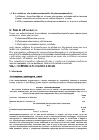 3.2 Sobre o sigilo em relação a informações obtidas durante o processo seletivo 
3.3.1 Dados e informações obtidas nos processos seletivos devem ser tratados confidencialmente e 
só devem ser revelados aos profissionais que estão participando do processo. 
3.3.2 Não mencionar informações obtidas através de processos seletivos fora do ambiente profissional. 
IV- Tipos de Entrevistadores: 
Embora esse código de ética seja direcionado para o profissional de recursos humanos, os processos de 
recrutamento e seleção podem envolver: 
ƒ Profissionais de RH da própria empresa. 
ƒ Profissionais de outras áreas, da própria empresa. 
ƒ Profissionais de empresas de consultorias contratadas. 
Assim, cabe ao profissional de recursos humanos não só observar a ética aplicada ao seu caso, como 
também zelar pela aplicação aos demais profissionais e organizações envolvidas no processo. 
Deve ser preparado um código específico para os profissionais de outras áreas da própria empresa, com um 
procedimento formal de treinamento e comprometimento dos envolvidos. Esse procedimento deve ser lembrado 
e confirmado em bases constantes por todos os profissionais que possam estar envolvidos em processos de 
seleção, inclusive o Presidente e seus Diretores. 
Deve ser igualmente preparado um código específico para os consultores, e empresas de consultoria, que 
sejam contratadas pela empresa, que deve ser oficialmente formalizado e monitorado. 
Cap. 7 - Tendências em Recrutamento e Seleção 
I - Introdução 
A desesperada corrida pelo talento 
Com o aprofundamento da globalização, o avanço tecnológico e o crescimento acelerado da economia 
mundial, chegamos ao ápice da disputa pelos melhores cérebros do mercado. As empresas estão preparadas? 
O que os funcionários querem 
A consultoria Accenture fez uma pesquisa mundial com mais de 4100 pessoas que buscavam novos 
empregos para descobrir o que uma companhia deve oferecer para atrair bons profissionais. Veja os cinco 
fatores que os entrevistados mais procuram num potencial empregador 
1 Oferece 
um trabalho interessante e desafiador 60% 
2 
Reconhece e premia os resultados 58% 
3 Dá oportunidade de crescimento rápido na carreira 
44% 
4 É uma 
empresa financeiramente saudável 42% 
5 Valoriza as pessoas 42% 
Um fenômeno recente que cada vez mais desafia empresas — e países — de todo o mundo: a busca e a 
manutenção dos melhores talentos. A percepção de que os melhores profissionais são vitais para a prosperidade 
dos negócios não é exatamente nova. Mas a realidade que agora se impõe soa assustadora. As empresas 
não apenas precisam desesperadamente dos profissionais mais brilhantes — aqueles capazes de inovar e 
criar valor com essas inovações — como necessitam de um número cada vez maior deles. Seria tudo mais 
fácil se talentos fossem artigos abundantes. Mas, além de raros, muitas vezes eles estão escondidos em 
lugares que as empresas simplesmente desconhecem. Em vez de estar sentados nos bancos dos cursos de 
MBA, os talentos de que as companhias necessitam hoje podem estar num laboratório de pesquisa na 
 