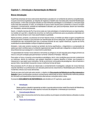 Capítulo 1 – Introdução e Apresentação do Material 
Breve Introdução 
O perfil das empresas do futuro está sendo desenhado e pautado em um ambiente de extrema competitividade, 
no qual a economia se globaliza, as relações de negócios e trabalho são marcadas pela crescente flexibilização 
de processos, o ritmo das inovações desafia as mais brilhantes estratégias e a sociedade e o mercado exige 
muito mais das empresas. E mais, um ambiente no qual a maior riqueza para o presente e o futuro é um bem 
intangível: o conhecimento, atrelado às habilidades e atitudes, que, para as empresas, devem ser revertidos 
em resultados, através de pessoas. 
Assim, o trabalho da área de R e S se torna cada vez mais estratégico e fundamental para as organizações, 
na medida em que têm o desafio de encontrar os melhores profissionais para as posições solicitadas em 
cada vez menos tempo e com mais assertividade e qualidade. 
Neste processo, portanto, as pessoas se tornam fatores-chave, à medida que delas surgem competências 
difíceis de serem imitadas e que precisam ser identificadas de forma adequada. A questão é identificar que 
competências são necessárias para que a empresa através de seu capital intelectual, suporte de forma 
sustentável as adversidades e atinja os objetivos propostos. 
Atrelado a todo este cenário revelam-se também de forma significativa, o diagnóstico e a proposição de 
ações que visem contribuir para um ambiente organizacional capaz de estimular o despertar e o desenvolvimento 
de profissionais que assegurem o crescimento sustentável. 
“A capacidade de inventar novos setores e reinventar os antigos é um pré-requisito para chegar primeiro ao 
futuro e uma pré-condição para permanecer na frente” (Hamel e Prahalad, 1955:22). 
Para estar no futuro, é preciso uma arquitetura estratégica, isto é, criar condições para recrutar e selecionar 
os melhores, dentre os melhores, que estejam dispostos a superar desafios e limites, que busquem o 
impossível e, que sejam auto motivados. Há de se promover uma quebra de paradigmas, não só fazendo o 
que já é feito, mas também buscando novas e melhores formas de fazer. 
Nos processos de R e S deve ser observada e constantemente investigada a adoção de novas técnicas 
visando identificar os profissionais com elevado potencial de crescimento e flexibilidade para enfrentar os 
incidentes críticos e as novas demandas. 
Tendo por pano de fundo todo este cenário, o objetivo do Documento de Referência em Recrutamento e 
Seleção é gerar contribuições e produzir conhecimento relacionado ao tema, identificando melhores práticas 
de mercado e principalmente proporcionando alternativas e soluções sobre a área. 
O presente DOCUMENTO DE REFERÊNCIA está dividido em 07 capítulos, quais sejam: 
1. Introdução 
Neste capítulo o desafio é apresentar ao leitor o que ele pode encontrar neste Documento de Referência, 
fazendo uma prévia de cada capítulo na busca de despertar o interesse por sua leitura. 
2. Conceituação Básica 
Aqui o leitor irá encontrar de forma clara e prática os principais conceitos básicos utilizados na área 
de R e S. 
3. Tipos de Contratação 
 