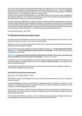 A busca por novos profissionais nessa área é tão grande que empresas como a TCS, braço de tecnologia do 
grupo indiano Tata, chegam a contratar engenheiros antes mesmo que eles se formem — não como estagiários, 
como é praxe em todas as grandes companhias, e sim como funcionários. No ano passado, a subsidiária 
brasileira da TCS, uma associação da Tata com a brasileira TBA, 
contratou 165 funcionários que ainda estavam na universidade. Outros 150 começaram como contratados no 
dia 2 de janeiro deste ano. “Foi a saída que encontramos. Hoje, só não crescemos mais porque falta gente”, 
diz Joaquim Rocha, diretor de recursos humanos da TCS. 
A carência de gente qualificada em TI ameaça inclusive a Índia, que até pouco tempo atrás era vista como 
uma fonte quase inesgotável de programadores de software. Como apenas uma parcela de 10% da população 
jovem tem acesso a universidades, o país não está conseguindo formar novos profissionais no ritmo que o 
mercado exige. Analistas fazem previsões de que até 2010 mais de 500 000 vagas estarão abertas em todo 
o mundo na área de terceirização de TI — e não haverá gente qualificada para ocupá-las. 
Portal da Revista Exame - 25.01.2007 
II - Empresas recrutam nas redes sociais 
As redes sociais na Internet estão a ser palco de uma «invasão» pelas empresas de recrutamento, através 
da oferta de emprego com base no currículo ou no perfil pessoal. 
Segundo o «Vnunet», as redes sociais transformaram-se num espaço onde as empresas de recrutamento 
podem encontrar candidatos a emprego. 
Uma das responsáveis pela empresa de recrutamento Maximus referiu que «os sites empresariais formais, 
como o LinkedIn, são uma plataforma útil para a procura de emprego», tendo adiantado que a ação já 
se estendeu a outras redes. 
«O MySpace é largamente social e sobretudo utilizado para contactar com amigos, mas parece que 
está a ser utilizado cada vez mais para recrutamento», afirmou ao «Vnunet». 
A colocação do currículo nessas páginas é uma das formas de descobrir o candidato ideal, algo que tem o 
seu ponto negativo, nomeadamente pelo fato de se «perder o contacto humano», como explicou uma 
fonte da empresa Nigel Lynn. 
A popularidade deste gênero de sites não pára de subir, sendo que esta semana o MySpace chegou aos 
10 milhões de utilizadores no Reino Unido. 
Orkut fica fora dos top10 das redes sociais 
Quinta-feira, 16 de agosto de 2007 - 16h51 
SÃO PAULO - Estudo mostra MySpace.com, como rei dos sites de relacionamento, com 61,2 milhões de 
usuários nos EUA. 
A Nielsen/NetRatings enumerou as redes sociais mais populares entre os usuários americanos, em julho 
passado. O crescimento do Facebook, que ganhou cerca de 11 milhões de membros em apenas um mês, 
mostra que o reinado do MySpace corre risco. 
O Orkut, rede mais popular no Brasil, ficou fora da lista dos dez sites mais acessados, perdendo até para o 
Club Penguin, que é usada apenas por crianças. O Google, por outro lado, domina com folga as áreas dos 
vídeos on-line e dos blogs. 
O YouTube teve 55 milhões de visitantes, contra 17 milhões do segundo colocado, o MySpace Videos. Já o 
serviço Blogger tem 30 milhões de acessos, contra 10 milhões do rival TMZ.com. 
 
