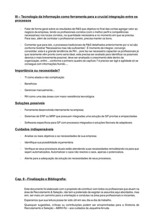 III – Tecnologia da Informação como ferramenta para a crucial integração entre os 
processos 
· Falar de forma geral sobre os resultados de R&S que objetiva no final das contas agregar valor ao 
negócio da empresa, tendo os profissionais corretos (com o melhor perfil e competências 
necessárias) nos locais corretos, na quantidade necessária e no momento em que se precisa. 
Para isso, além de contratar o profissional correto, precisa manter os bons. 
· Comentar que para isto, o processos tradicionais de R&S detalhados anteriormente por sí só são 
conforme Goldrat “Necessários mas não suficientes”. É momento de integrar, convergir, 
consolidar, esta é a grande tendência de RH... pois faz-se necessário capacitar os profissionais já 
que raramente vêm pronto como seria ideal, este precisa ser avaliado para identificar os possíveis 
desvios o mais brevemente possível, deve ser analisado o crescimento dele dentro da 
organização, enfim....conforme o primeiro quadro do capítulo 7 é preciso ser ágil e agilidade só se 
consegue com informações fluindo.... 
Importância ou necessidade? 
· TI como aliada e não complicação 
· Benefícios 
· Gerenciar manualmente... 
· RH como uma das áreas com maior resistência tecnológica 
Soluções possíveis 
· Ferramenta desenvolvida internamente na empresa 
· Sistemas de ERP ou MRP que possuam integradas uma solução de GP prontas e empacotadas 
· Softwares específicos para GP com processos integrados e soluções flexíveis de adaptáveis 
Cuidados indispensáveis 
· Analise os reais objetivos e as necessidades de sua empresa 
· Identifique sua possibilidade orçamentária 
· Verifique se seus processos atuais estão atendendo suas necessidades remodelando-os para que 
sejam automatizados. Automatizar o caos não resolve o caos, apenas o potencializa. 
· Atente para a adequação da solução às necessidades de seus processos. 
Cap. 8 - Finalização e Bibliografia: 
Este documento foi elaborado com o propósito de contribuir com todos os profissionais que atuam na 
área de Recrutamento & Seleção, não tem a pretensão de esgotar os assuntos aqui abordados, mas 
sim, ser mais um caminho para a orientação e condutas na área para profissionais e iniciantes. 
Esperamos que sua leitura possa ter sido útil em seu dia-a-dia de trabalho. 
Quaisquer sugestões, críticas ou contribuições podem ser encaminhadas para a Diretoria de 
Recrutamento e Seleção – ABRH RJ – aos cuidados da Jaqueline Arruda. 
 
