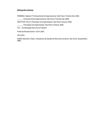 Bibliografia utilizada: 
ROBBINS, Stephen P. Comportamento Organizacional. São Paulo: Prentice Hall, 2002. 
______. Comportamento Organizacional. São Paulo: Prentice Hall, 2006. 
SPECTOR, Paul E. Psicologia nas Organizações. São Paulo: Saraiva, 2002. 
______. Psicologia nas Organizações. São Paulo: Saraiva, 2006. 
CLT – Consolidação das Leis do Trabalho 
Portal da Revista Exame - 25.01.2007 
Info online 
ASSIS, Marcelino Tadeu. Indicadores de Gestão de Recursos Humanos. São Paulo: Quality Mark, 
XXXX. 
