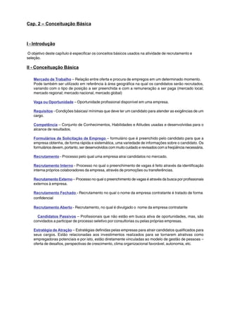 Cap. 2 – Conceituação Básica 
I - Introdução 
O objetivo deste capítulo é especificar os conceitos básicos usados na atividade de recrutamento e 
seleção. 
II - Conceituação Básica 
Mercado de Trabalho – Relação entre oferta e procura de empregos em um determinado momento. 
Pode também ser utilizado em referência à área geográfica na qual os candidatos serão recrutados, 
variando com o tipo de posição a ser preenchida e com a remuneração a ser paga (mercado local; 
mercado regional; mercado nacional, mercado global) 
Vaga ou Oportunidade – Oportunidade profissional disponível em uma empresa. 
Requisitos - Condições básicas/ mínimas que deve ter um candidato para atender as exigências de um 
cargo. 
Competência – Conjunto de Conhecimentos, Habilidades e Atitudes usadas e desenvolvidas para o 
alcance de resultados. 
Formulários de Solicitação de Emprego – formulário que é preenchido pelo candidato para que a 
empresa obtenha, de forma rápida e sistemática, uma variedade de informações sobre o candidato. Os 
formulários devem, portanto, ser desenvolvidos com muito cuidado e revisados com a freqüência necessária. 
Recrutamento - Processo pelo qual uma empresa atrai candidatos no mercado. 
Recrutamento Interno - Processo no qual o preenchimento de vagas é feito através da identificação 
interna próprios colaboradores da empresa, através de promoções ou transferências. 
Recrutamento Externo – Processo no qual o preenchimento de vagas é através da busca por profissionais 
externos à empresa. 
Recrutamento Fechado - Recrutamento no qual o nome da empresa contratante é tratado de forma 
confidencial 
Recrutamento Aberto - Recrutamento, no qual é divulgado o nome da empresa contratante 
Candidatos Passivos – Profissionais que não estão em busca ativa de oportunidades, mas, são 
convidados a participar de processo seletivo por consultorias ou pelas próprias empresas. 
Estratégia de Atração – Estratégias definidas pelas empresas para atrair candidatos qualificados para 
seus cargos. Estão relacionadas aos investimentos realizados para se tornarem atrativas como 
empregadoras potenciais e por isto, estão diretamente vinculadas ao modelo de gestão de pessoas – 
oferta de desafios, perspectivas de crescimento, clima organizacional favorável, autonomia, etc. 
 