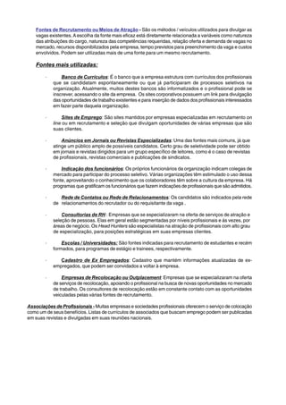 Fontes de Recrutamento ou Meios de Atração - São os métodos / veículos utilizados para divulgar as 
vagas existentes. A escolha da fonte mais eficaz está diretamente relacionada a variáveis como natureza 
das atribuições do cargo, natureza das competências requeridas, relação oferta e demanda de vagas no 
mercado, recursos disponibilizados pela empresa, tempo previstos para preenchimento da vaga e custos 
envolvidos. Podem ser utilizadas mais de uma fonte para um mesmo recrutamento. 
Fontes mais utilizadas: 
· Banco de Currículos: É o banco que a empresa estrutura com currículos dos profissionais 
que se candidatam espontaneamente ou que já participaram de processos seletivos na 
organização. Atualmente, muitos destes bancos são informatizados e o profissional pode se 
inscrever, acessando o site da empresa. Os sites corporativos possuem um link para divulgação 
das oportunidades de trabalho existentes e para inserção de dados dos profissionais interessados 
em fazer parte daquela organização. 
· Sites de Emprego: São sites mantidos por empresas especializadas em recrutamento on 
line ou em recrutamento e seleção que divulgam oportunidades de várias empresas que são 
suas clientes. 
· Anúncios em Jornais ou Revistas Especializadas: Uma das fontes mais comuns, já que 
atinge um público amplo de possíveis candidatos. Certo grau de seletividade pode ser obtido 
em jornais e revistas dirigidos para um grupo específico de leitores, como é o caso de revistas 
de profissionais, revistas comerciais e publicações de sindicatos. 
· Indicação dos funcionários: Os próprios funcionários da organização indicam colegas de 
mercado para participar do processo seletivo. Várias organizações têm estimulado o uso dessa 
fonte, aproveitando o conhecimento que os colaboradores têm sobre a cultura da empresa. Há 
programas que gratificam os funcionários que fazem indicações de profissionais que são admitidos. 
· Rede de Contatos ou Rede de Relacionamentos: Os candidatos são indicados pela rede 
de relacionamentos do recrutador ou do requisitante da vaga . 
· Consultorias de RH : Empresas que se especializaram na oferta de serviços de atração e 
seleção de pessoas. Elas em geral estão segmentadas por níveis profissionais e ás vezes, por 
áreas de negócio. Os Head Hunters são especialistas na atração de profissionais com alto grau 
de especialização, para posições estratégicas em suas empresas clientes. 
· Escolas / Universidades: São fontes indicadas para recrutamento de estudantes e recém 
formados, para programas de estágio e trainees, respectivamente. 
· Cadastro de Ex Empregados: Cadastro que mantém informações atualizadas de ex-empregados, 
que podem ser convidados a voltar à empresa. 
· Empresas de Recolocação ou Outplacement: Empresas que se especializaram na oferta 
de serviços de recolocação, apoiando o profissional na busca de novas oportunidades no mercado 
de trabalho. Os consultores de recolocação estão em constante contato com as oportunidades 
veiculadas pelas várias fontes de recrutamento. 
Associações de Profissionais - Muitas empresas e sociedades profissionais oferecem o serviço de colocação 
como um de seus benefícios. Listas de currículos de associados que buscam emprego podem ser publicadas 
em suas revistas e divulgadas em suas reuniões nacionais. 
 