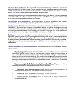 Seleção ou Processo Seletivo - É o processo de escolher o candidato cujo perfil mais se aproxima do 
desenho considerado ideal pela empresa. É um processo comparativo, que analisa cada candidato frente ao 
perfil de competências da posição e em relação aos demais candidatos. Portanto, para tornar o processo 
objetivo, é útil definir critérios para aprovação e escalas de classificação. 
Etapas do Processo Seletivo - São as etapas que compõem um processo seletivo. O número de etapas e 
sua seqüência irão variar, não somente com a organização, mas também com o tipo e o nível de cargos a 
serem preenchidos. As etapas em geral são eliminatórias. 
Instrumentos e Técnicas de Seleção – São os instrumentos ou técnicas utilizadas em cada etapa do 
processo seletivo, para avaliar alguma(s) das competências necessárias ao cargo. 
Teste Vocacional - O teste de interesse vocacional é aplicado, normalmente, em estudantes e combina os 
interesses ou a personalidade do candidato com aqueles de pessoas em diversas profissões e categorias 
profissionais. Os interesses são avaliados pedindo-se ao candidato para indicar suas preferências quanto à 
participação em várias atividades. As respostas do candidato são combinadas com as das pessoas em 
profissões diferentes para ver de que modo o candidato se encaixa na profissão. 
Grafologia - é uma técnica onde, a partir de uma amostra da escrita cursiva ou manual do candidato, o 
grafologista examina características como o tamanho e a inclinação das letras, a quantidade da pressão 
aplicada e a distribuição da escrita na página. De suas observações, o grafologista faz inferências sobre 
aspectos como traços de personalidade, inteligência, nível de energia, capacidade organizacional, criatividade, 
integridade, maturidade emocional, auto-imagem, habilidades com as pessoas e tendências a ser 
empreendedor. 
Etapas e Instrumentos de um Processo Seletivo:- Os instrumentos/ técnicas utilizadas são testes ou 
exames práticos. 
· Etapa de Triagem: Etapa que se destina a identificar entre os recrutados, aqueles que atendem 
os requisitos básicos/ mínimos. É feita por meio de Análise Curricular, tarefa hoje muito facilitada, já 
que a maioria dos recrutamentos solicita inscrição em banco de dados e a triagem é porta, eletrônica, 
a partir da definição de critérios. Dados que não constam nos CVs podem ser checados através de 
uma entrevista ide triagem , realizada por telefone ou presencialmente . As entrevistas presenciais 
permitem observar características tais como apresentação pessoal, capacidade de expressão e 
comportamento. 
· Etapa de Avaliação de Conhecimentos, Aptidões e Habilidades: Etapa que se destina 
avaliar os conhecimentos, aptidões e habilidades exigidos pelo cargo. 
9 Exemplos de testes de conhecimento: testes de idiomas, conhecimentos gerais, domínio 
de ferramentas de informática, conhecimentos técnicos específicos. 
9 Exemplos de testes de aptidão: raciocínio lógico, atenção concentrada. 
9 Exemplo de testes de habilidade: Testes de direção, teste de redação (habilidade de 
comunicação escrita). 
 
