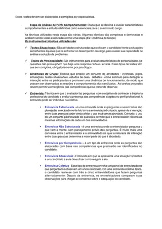 Estes testes devem ser elaborados e corrigidos por especialistas. 
· Etapa de Análise de Perfil Comportamental: Etapa que se destina a avaliar características 
comportamentais e atitudes definidas como essenciais para o exercício do cargo. 
As técnicas utilizadas nesta etapa são várias. Algumas técnicas são complexas e demoradas e 
acabam sendo vistas e utilizadas como uma etapa (Ex: Dinâmica de Grupo) 
Os instrumentos/ técnicas utilizadas são: 
9 Testes Situacionais: São atividades estruturadas que colocam o candidato frente a situações 
semelhantes àquelas que irá enfrentar no desempenho do cargo, para avaliar sua capacidade de 
análise e solução de problemas. 
9 Testes de Personalidade: São instrumentos para avaliar características de personalidade. As 
questões não pressupõem que haja uma resposta certa ou errada. Estes tipos de testes têm 
que ser corrigidos, obrigatoriamente, por psicólogos. 
9 Dinâmicas de Grupo: Técnica que propõe um conjunto de atividades - vivências, jogos, 
simulações, testes situacionais, estudos de caso, debates - como estímulo para deflagrar a 
interação entre os participantes e promover uma dinâmica de funcionamento, de modo que 
possam ser observadas as reações e comportamentos dos candidatos. As tarefas propostas 
devem permitir a emergência das competências que se pretende observar. 
9 Entrevista: Técnica em que o avaliador faz perguntas com o objetivo de conhecer a trajetória 
profissional do candidato e avaliar a presença das competências exigidas no perfil profissional. A 
entrevista pode ser individual ou coletiva. 
ƒ Entrevista Estruturada - é uma entrevista onde as perguntas a serem feitas são 
planejadas antecipadamente Isto torna a entrevista padronizada, apesar de a interação 
entre duas pessoas poder ainda afetar o que está sendo abordado. Contudo, o uso 
de um conjunto padronizado de questões permite que o entrevistador recolha as 
mesmas informações de cada um dos entrevistados. 
ƒ Entrevista Não Estruturada - é uma entrevista onde o entrevistador pergunta o 
que vem a mente, sem planejamento prévio das perguntas. É muito mais uma 
conversa entre o entrevistador e o entrevistado na qual a natureza da interação 
entre duas pessoas determina a maior parte do que é abordado. 
ƒ Entrevista por Competência – é um tipo de entrevista onde as perguntas são 
elaboradas com base nas competências que precisarão ser identificadas no 
candidato. 
ƒ Entrevista Situacional - Entrevista em que se apresenta uma situação hipotética 
a um candidato e este deve dizer como reagiria a ela. 
ƒ Entrevista Coletiva - Esse tipo de entrevista envolve um painel de entrevistadores 
que perguntam e observam um único candidato. Em uma entrevista coletiva típica, 
o candidato reúne-se com três a cinco entrevistadores que fazem perguntas 
alternadamente. Depois da entrevista, os entrevistadores comparam suas 
observações para chegar ao consenso sobre a adequação do candidato. 
 