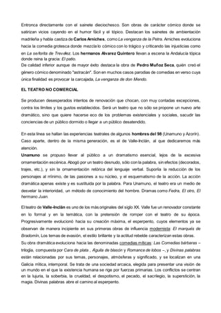 Entronca directamente con el sainete dieciochesco. Son obras de carácter cómico donde se
satirizan vicios cayendo en el humor fácil y el tópico. Destacan los sainetes de ambientación
madrileña y habla castiza de Carlos Arniches, como La venganza de la Petra. Arniches evoluciona
hacia la comedia grotesca donde mezcla lo cómico con lo trágico y criticando las injusticias como
en La señorita de Trevélez. Los hermanos Alvarez Quintero llevan a escena la Andalucía tópica
donde reina la gracia: El patio.
De calidad inferior aunque de mayor éxito destaca la obra de Pedro Muñoz Seca, quién creó el
género cómico denominado "astracán". Son en muchos casos parodias de comedias en verso cuya
única finalidad es provocar la carcajada, La venganza de don Mendo.
EL TEATRO NO COMERCIAL
Se producen desesperados intentos de renovación que chocan, con muy contadas excepciones,
contra los límites y los gustos establecidos. Será un teatro que no sólo se propone un nuevo arte
dramático, sino que quiere hacerse eco de los problemas existenciales y sociales, sacudir las
conciencias de un público dormido o llegar a un público desatendido.
En esta línea se hallan las experiencias teatrales de algunos hombres del 98 (Unamuno y Azorín).
Caso aparte, dentro de la misma generación, es el de Valle-Inclán, al que dedicaremos más
atención.
Unamuno se propuso llevar al público a un dramatismo esencial, lejos de la excesiva
ornamentación escénica. Abogó por un teatro desnudo, sólo con la palabra, sin efectos (decorados,
trajes, etc.), y sin la ornamentación retórica del lenguaje verbal. Suponía la reducción de los
personajes al mínimo, de las pasiones a su núcleo, y el esquematismo de la acción. La acción
dramática apenas existe y es sustituida por la palabra. Para Unamuno, el teatro era un medio de
desvelar la interioridad, un método de conocimiento del hombre. Dramas como Fedra, El otro, El
hermano Juan.
El teatro de Valle-Inclán es uno de los más originales del siglo XX. Valle fue un renovador constante
en lo formal y en la temática, con la pretensión de romper con el teatro de su época.
Progresivamente evolucionó hacia su creación máxima, el esperpento, cuyos elementos ya se
observan de manera incipiente en sus primeras obras de influencia modernista: El marqués de
Bradomín, Los temas de evasión, el estilo brillante y la actitud rebelde caracterizan estas obras.
Su obra dramática evoluciona hacia las denominadas comedias míticas: Las Comedias bárbaras –
trilogía, compuesta por Cara de plata , Águila de blasón y Romance de lobos –, y Divinas palabras
están relacionadas por sus temas, personajes, atmósferas y significado, y se localizan en una
Galicia mítica, intemporal. Se trata de una sociedad arcaica, elegida para presentar una visión de
un mundo en el que la existencia humana se rige por fuerzas primarias. Los conflictos se centran
en la lujuria, la soberbia, la crueldad, el despotismo, el pecado, el sacrilegio, la superstición, la
magia. Divinas palabras abre el camino al esperpento.
 