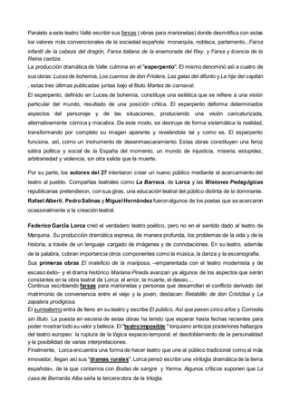 Paralelo a este teatro Vallé escribir sus farsas ( obras para marionetas) donde desmitifica con estas
los valores más convencionales de la sociedad española: monarquía, nobleza, parlamento...Farsa
infantil de la cabeza del dragón, Farsa italiana de la enamorada del Rey, y Farsa y licencia de la
Reina castiza.
La producción dramática de Valle culmina en el "esperpento". Él mismo denominó así a cuatro de
sus obras: Luces de bohemia, Los cuernos de don Friolera, Las galas del difunto y La hija del capitán
, estas tres últimas publicadas juntas bajo el título Martes de carnaval.
El esperpento, definido en Luces de bohemia, constituye una estética que se refiere a una visión
particular del mundo, resultado de una posición crítica. El esperpento deforma determinados
aspectos del personaje y de las situaciones, produciendo una visión caricaturizada,
alternativamente cómica y macabra. De este modo, se destruye de forma sistemática la realidad,
transformando por completo su imagen aparente y revelándola tal y como es. El esperpento
funciona, así, como un instrumento de desenmascaramiento. Estas obras constituyen una feroz
sátira política y social de la España del momento, un mundo de injusticia, miseria, estupidez,
arbitrariedad y violencia, sin otra salida que la muerte.
Por su parte, los autores del 27 intentaron crear un nuevo público mediante el acercamiento del
teatro al pueblo. Compañías teatrales como La Barraca, de Lorca y las Misiones Pedagógicas
republicanas pretendieron, con sus giras, una educación teatral del público distinta de la dominante.
Rafael Alberti, PedroSalinas y MiguelHernández fueronalgunos de los poetas que se acercaron
ocasionalmente a la creación teatral.
Federico García Lorca creó el verdadero teatro poético, pero no en el sentido dado al teatro de
Marquina. Su producción dramática expresa, de manera profunda, los problemas de la vida y de la
historia, a través de un lenguaje cargado de imágenes y de connotaciones. En su teatro, además
de la palabra, cobran importancia otros componentes como la música, la danza y la escenografía.
Sus primeras obras El maleficio de la mariposa, –emparentada con el teatro modernista y de
escaso éxito– y el drama histórico Mariana Pineda avanzan ya algunos de los aspectos que serán
constantes en la obra teatral de Lorca: el amor, la muerte, el deseo,...
Continua escribiendo farsas para marionetas y personas que desarrollan el conflicto derivado del
matrimonio de conveniencia entre el viejo y la joven, destacan: Retablillo de don Cristóbal y La
zapatera prodigiosa.
El surrealismo entra de lleno en su teatro y escribe El público, Así que pasen cinco años y Comedia
sin título. La puesta en escena de estas obras ha tenido que esperar hasta fechas recientes para
poder mostrartodo su valor y belleza. El "teatroimposible " lorquiano anticipa posteriores hallazgos
del teatro europeo: la ruptura de la lógica espacio-temporal, el desdoblamiento de la personalidad
y la posibilidad de varias interpretaciones.
Finalmente, Lorca encuentra una forma de hacer teatro que une al público tradicional como al más
innovador, llegan así sus "dramas rurales". Lorca pensó escribir una «trilogía dramática de la tierra
española», de la que contamos con Bodas de sangre y Yerma. Algunos críticos suponen que La
casa de Bernarda Alba sería la tercera obra de la trilogía.
 